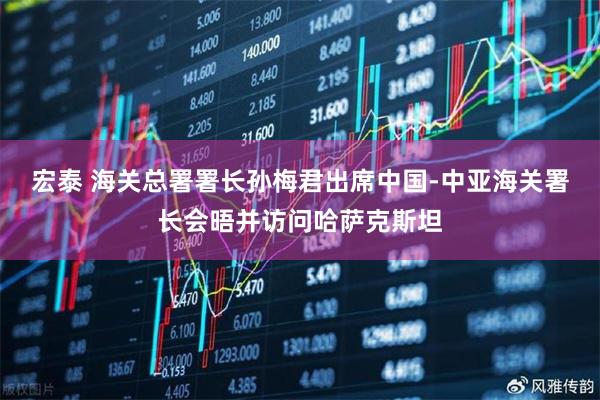 宏泰 海关总署署长孙梅君出席中国-中亚海关署长会晤并访问哈萨克斯坦