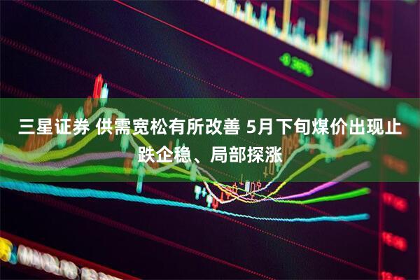 三星证券 供需宽松有所改善 5月下旬煤价出现止跌企稳、局部探涨