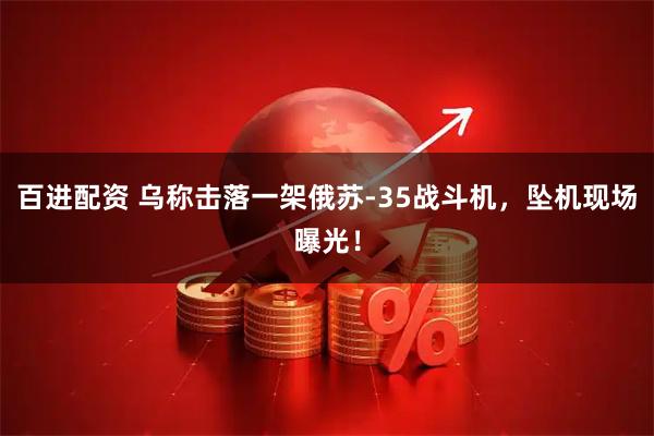 百进配资 乌称击落一架俄苏-35战斗机，坠机现场曝光！