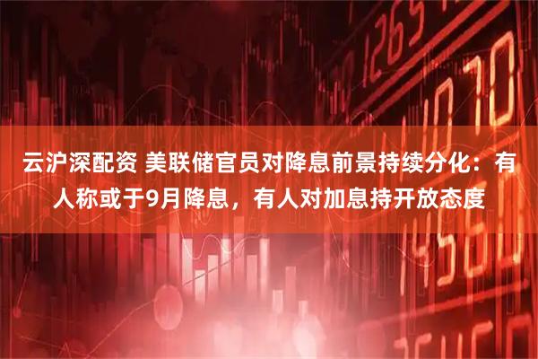 云沪深配资 美联储官员对降息前景持续分化：有人称或于9月降息，有人对加息持开放态度