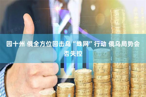 园十州 俄全方位回击乌“蛛网”行动 俄乌局势会否失控