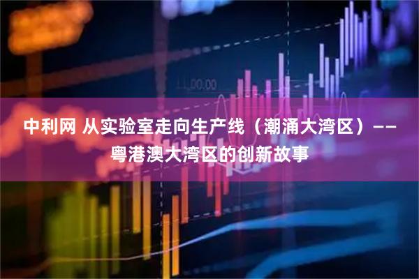 中利网 从实验室走向生产线（潮涌大湾区）——粤港澳大湾区的创新故事