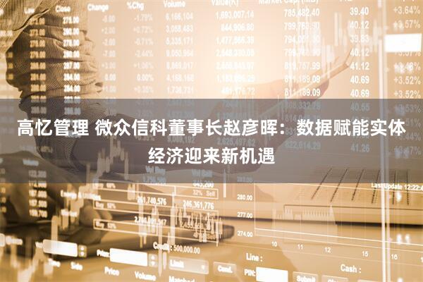 高忆管理 微众信科董事长赵彦晖：数据赋能实体经济迎来新机遇