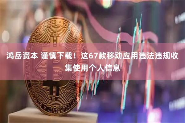 鸿岳资本 谨慎下载！这67款移动应用违法违规收集使用个人信息