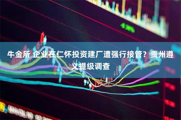 牛金所 企业在仁怀投资建厂遭强行接管？贵州遵义提级调查