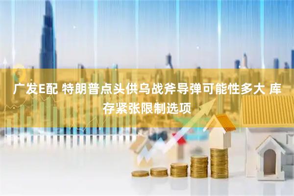 广发E配 特朗普点头供乌战斧导弹可能性多大 库存紧张限制选项