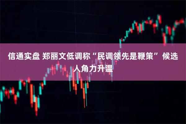 信通实盘 郑丽文低调称“民调领先是鞭策” 候选人角力升温