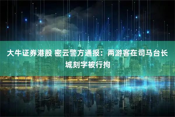 大牛证券港股 密云警方通报：两游客在司马台长城刻字被行拘