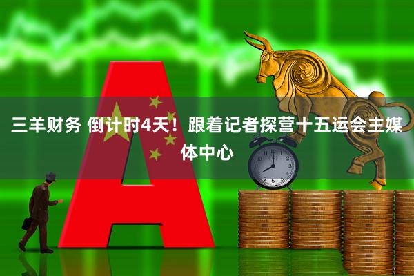 三羊财务 倒计时4天!跟着记者探营十五运会主媒体中心