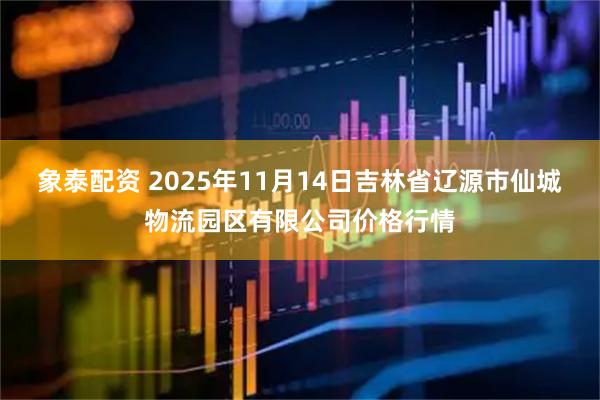 象泰配资 2025年11月14日吉林省辽源市仙城物流园区有限公司价格行情