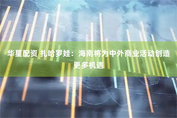 华星配资 扎哈罗娃：海南将为中外商业活动创造更多机遇