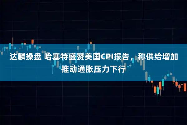 达麟操盘 哈塞特盛赞美国CPI报告，称供给增加推动通胀压力下行