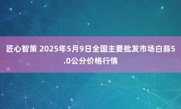 匠心智策 2025年5月9日全国主要批发市场白蒜5.0公分价格行情