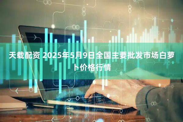 天载配资 2025年5月9日全国主要批发市场白萝卜价格行情