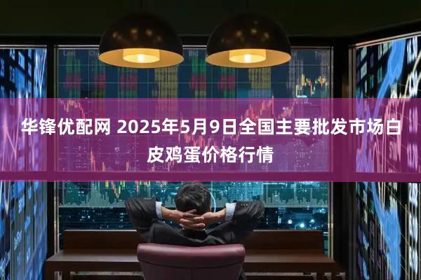 华锋优配网 2025年5月9日全国主要批发市场白皮鸡蛋价格行情
