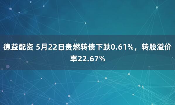 德益配资 5月22日贵燃转债下跌0.61%，转股溢价率22.67%