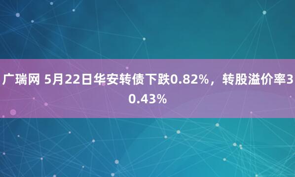广瑞网 5月22日华安转债下跌0.82%，转股溢价率30.43%