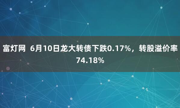 富灯网  6月10日龙大转债下跌0.17%，转股溢价率74.18%