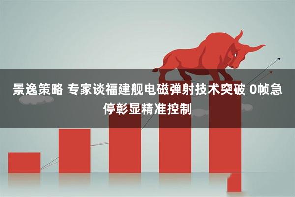 景逸策略 专家谈福建舰电磁弹射技术突破 0帧急停彰显精准控制