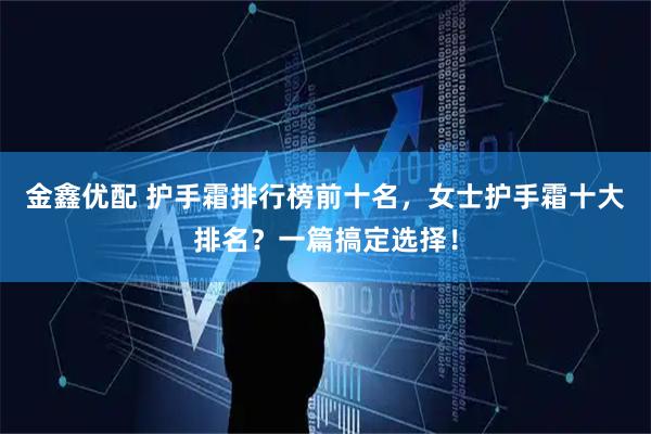 金鑫优配 护手霜排行榜前十名，女士护手霜十大排名？一篇搞定选择！