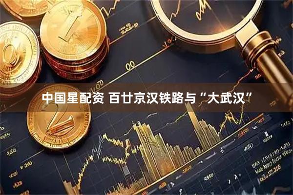 中国星配资 百廿京汉铁路与“大武汉”