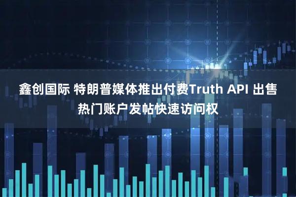鑫创国际 特朗普媒体推出付费Truth API 出售热门账户发帖快速访问权