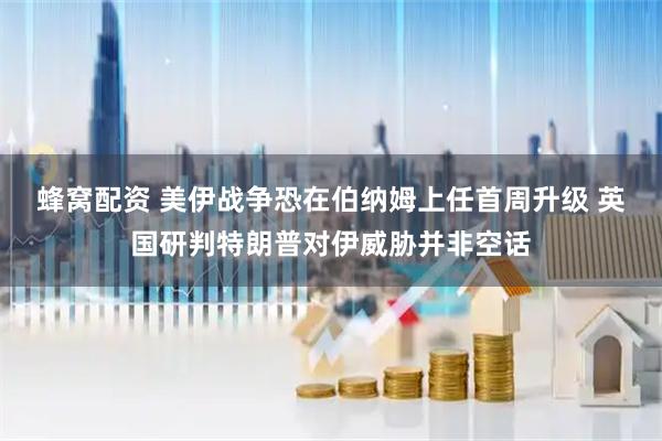 蜂窝配资 美伊战争恐在伯纳姆上任首周升级 英国研判特朗普对伊威胁并非空话